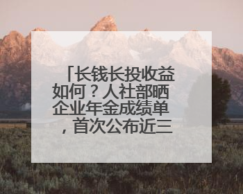 长钱长投收益如何？人社部晒企业年金成绩单，首次公布近三年累计收益率