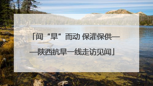 闻“旱”而动 保灌保供——陕西抗旱一线走访见闻