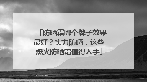 防晒霜哪个牌子效果最好？实力防晒，这些爆火防晒霜值得入手