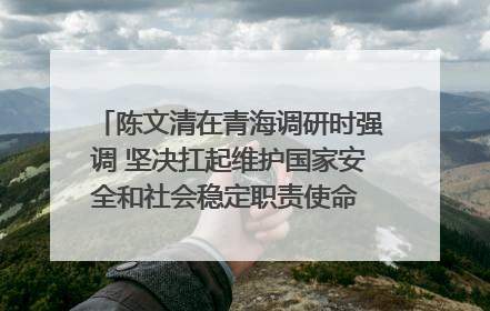 陈文清在青海调研时强调 坚决扛起维护国家安全和社会稳定职责使命 为谱写中国式现代化青海篇章贡献政法力量