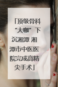 顶级骨科“大咖”下沉湘潭 湘潭市中医医院完成高精尖手术
