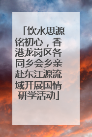 饮水思源铭初心，香港龙岗区各同乡会乡亲赴东江源流域开展国情研学活动