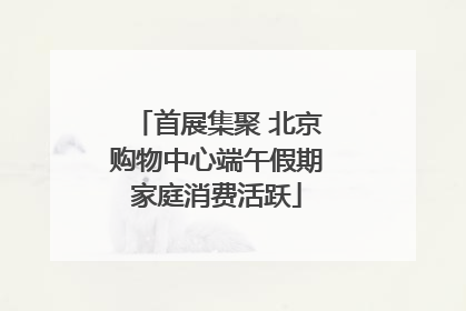 首展集聚 北京购物中心端午假期家庭消费活跃