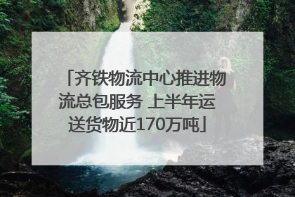 齐铁物流中心推进物流总包服务 上半年运送货物近170万吨