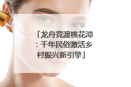 龙舟竞渡桃花潭：千年民俗激活乡村振兴新引擎