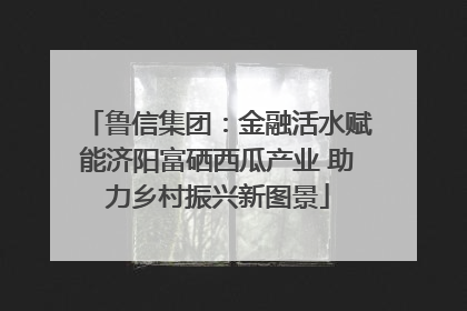 鲁信集团：金融活水赋能济阳富硒西瓜产业 助力乡村振兴新图景