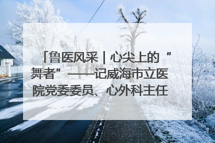 鲁医风采｜心尖上的“舞者”——记威海市立医院党委委员、心外科主任、主任医师景昊