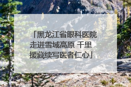 黑龙江省眼科医院走进雪域高原 千里援藏续写医者仁心