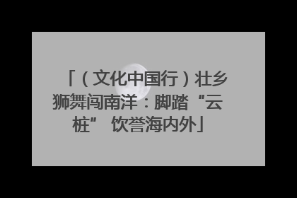 （文化中国行）壮乡狮舞闯南洋：脚踏“云桩” 饮誉海内外