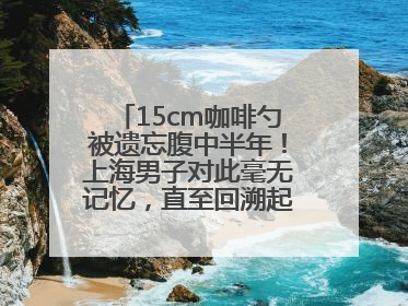 15cm咖啡勺被遗忘腹中半年！上海男子对此毫无记忆，直至回溯起一场“梦境”般的经历