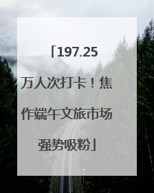 197.25万人次打卡！焦作端午文旅市场强势吸粉