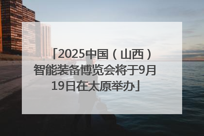 2025中国（山西）智能装备博览会将于9月19日在太原举办