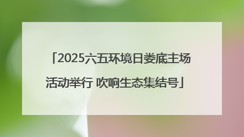2025六五环境日娄底主场活动举行 吹响生态集结号