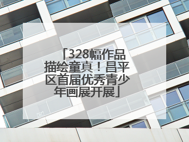 328幅作品描绘童真！昌平区首届优秀青少年画展开展