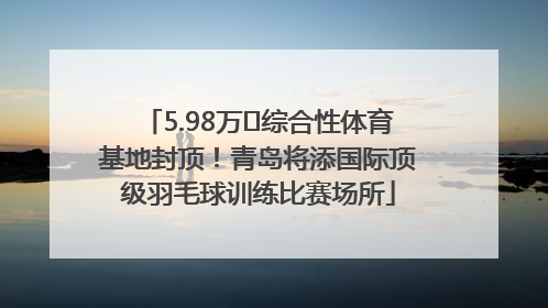 5.98万㎡综合性体育基地封顶！青岛将添国际顶级羽毛球训练比赛场所