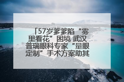 57岁爹爹陷“雾里看花”困境 武汉普瑞眼科专家“量眼定制”手术方案助其重见清晰视界